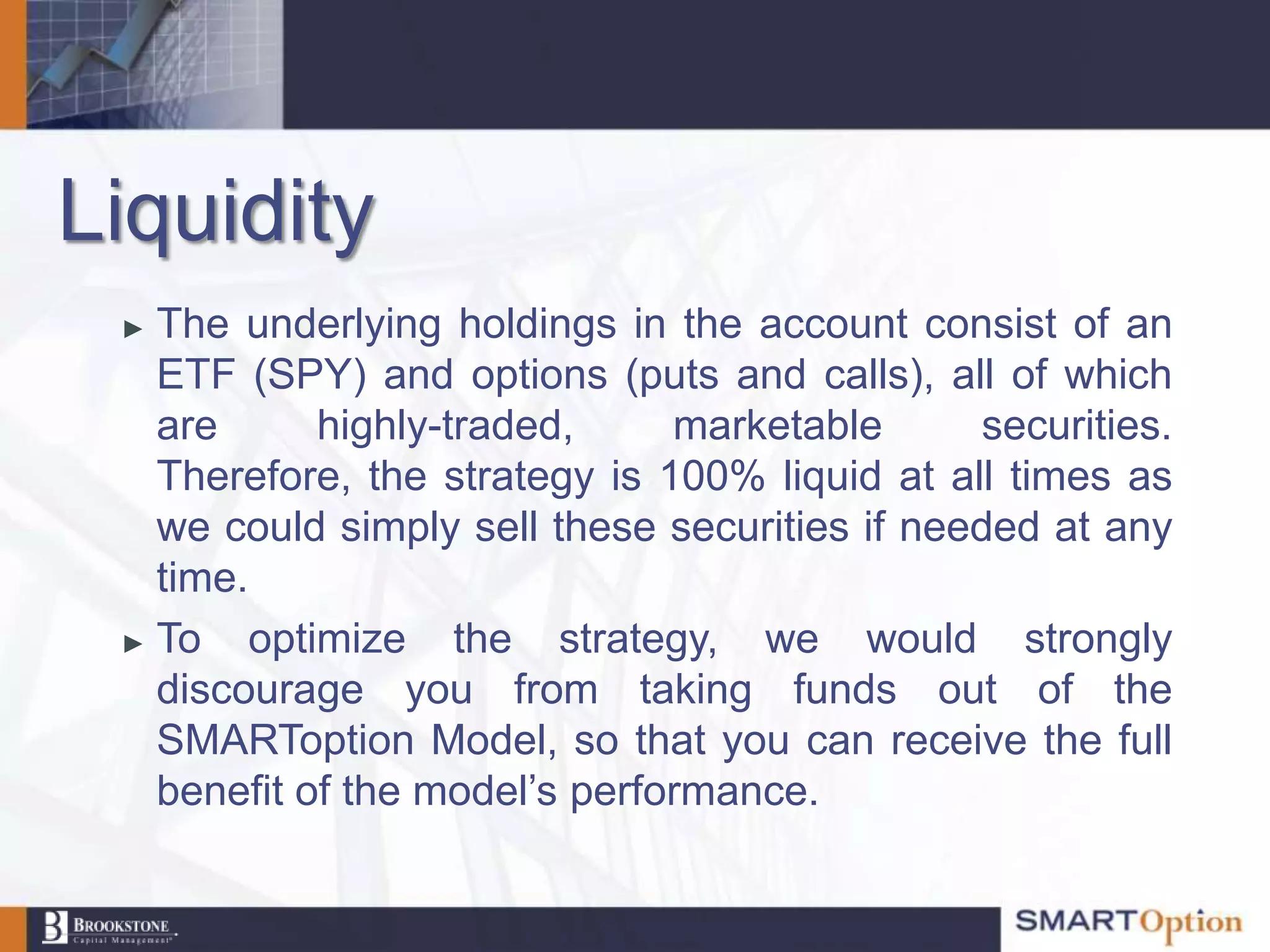 Liquidity
 ► The underlying holdings in the account consist of an
   ETF (SPY) and options (puts and calls), all of which
   are       highly-traded,    marketable      securities.
   Therefore, the strategy is 100% liquid at all times as
   we could simply sell these securities if needed at any
   time.
 ► To    optimize the strategy, we would strongly
   discourage you from taking funds out of the
   SMARToption Model, so that you can receive the full
   benefit of the model‟s performance.
 