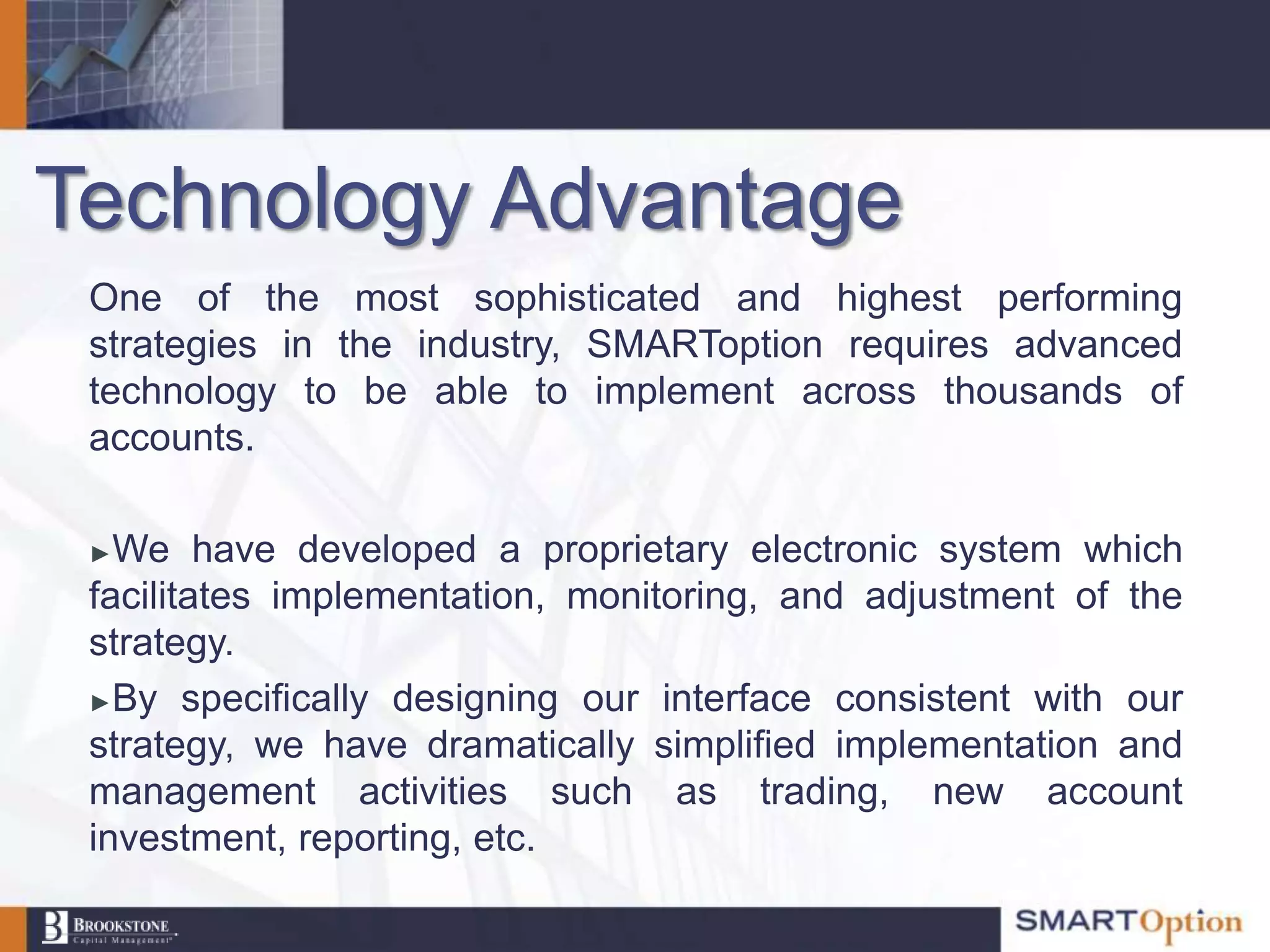 Technology Advantage
 One of the most sophisticated and highest performing
 strategies in the industry, SMARToption requires advanced
 technology to be able to implement across thousands of
 accounts.

 ► We have developed a proprietary electronic system which
 facilitates implementation, monitoring, and adjustment of the
 strategy.
 ►By specifically designing our interface consistent with our
 strategy, we have dramatically simplified implementation and
 management activities such as trading, new account
 investment, reporting, etc.
 