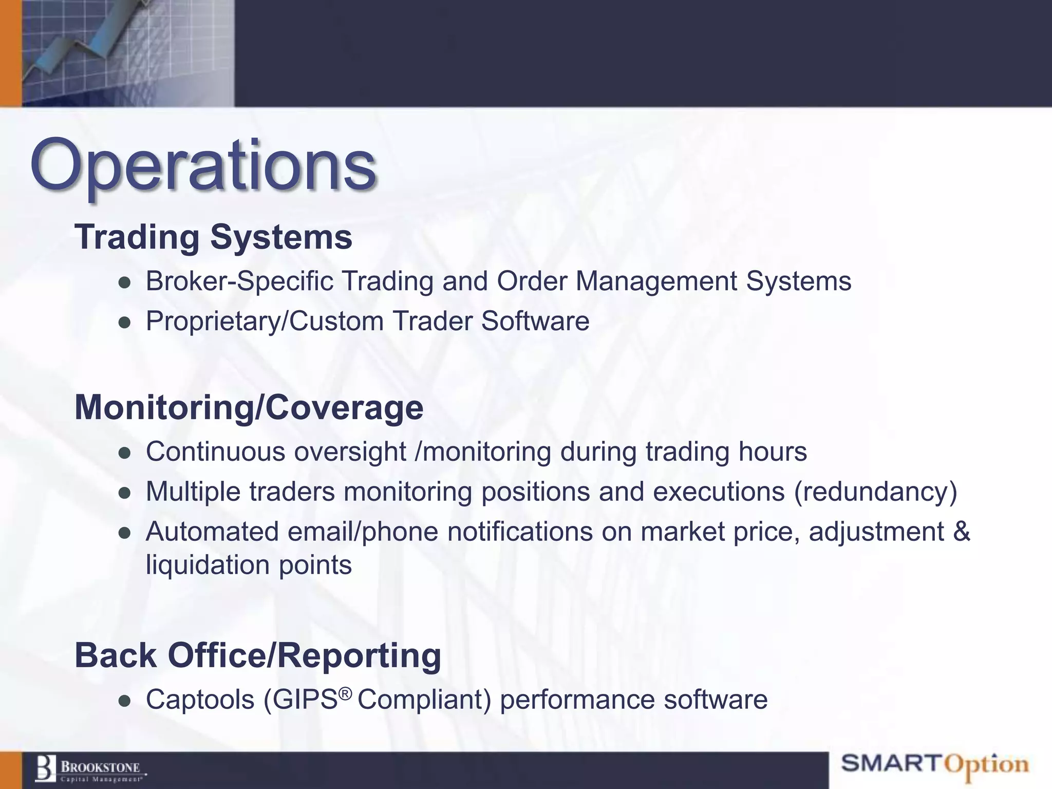 Operations
 Trading Systems
   ● Broker-Specific Trading and Order Management Systems
   ● Proprietary/Custom Trader Software


 Monitoring/Coverage
   ● Continuous oversight /monitoring during trading hours
   ● Multiple traders monitoring positions and executions (redundancy)
   ● Automated email/phone notifications on market price, adjustment &
     liquidation points


 Back Office/Reporting
   ● Captools (GIPS® Compliant) performance software
 
