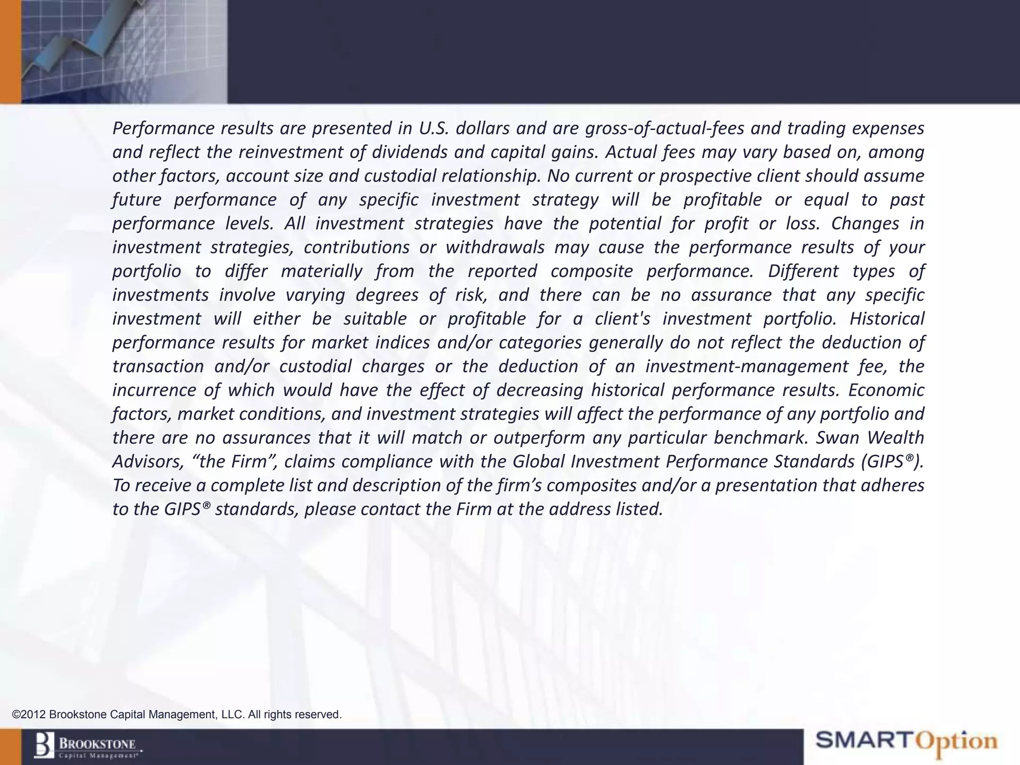 Performance results are presented in U.S. dollars and are gross-of-actual-fees and trading expenses
                  and reflect the reinvestment of dividends and capital gains. Actual fees may vary based on, among
                  other factors, account size and custodial relationship. No current or prospective client should assume
                  future performance of any specific investment strategy will be profitable or equal to past
                  performance levels. All investment strategies have the potential for profit or loss. Changes in
                  investment strategies, contributions or withdrawals may cause the performance results of your
                  portfolio to differ materially from the reported composite performance. Different types of
                  investments involve varying degrees of risk, and there can be no assurance that any specific
                  investment will either be suitable or profitable for a client's investment portfolio. Historical
                  performance results for market indices and/or categories generally do not reflect the deduction of
                  transaction and/or custodial charges or the deduction of an investment-management fee, the
                  incurrence of which would have the effect of decreasing historical performance results. Economic
                  factors, market conditions, and investment strategies will affect the performance of any portfolio and
                  there are no assurances that it will match or outperform any particular benchmark. Swan Wealth
                  Advisors, “the Firm”, claims compliance with the Global Investment Performance Standards (GIPS®).
                  To receive a complete list and description of the firm’s composites and/or a presentation that adheres
                  to the GIPS® standards, please contact the Firm at the address listed.




©2012 Brookstone Capital Management, LLC. All rights reserved.
 