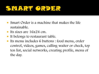 SMART ORDER SmartOrder is a machinethatmakesthe life sustainable.  Itssizesare 16x24 cm. Itbelongstorestauranttable. Itsmenuincludes 6 buttons : foodmenu, ordercontrol, videos, games, callingwaiterorcheck, top ten list, socialnetworks, creating profile, menu of theday. 