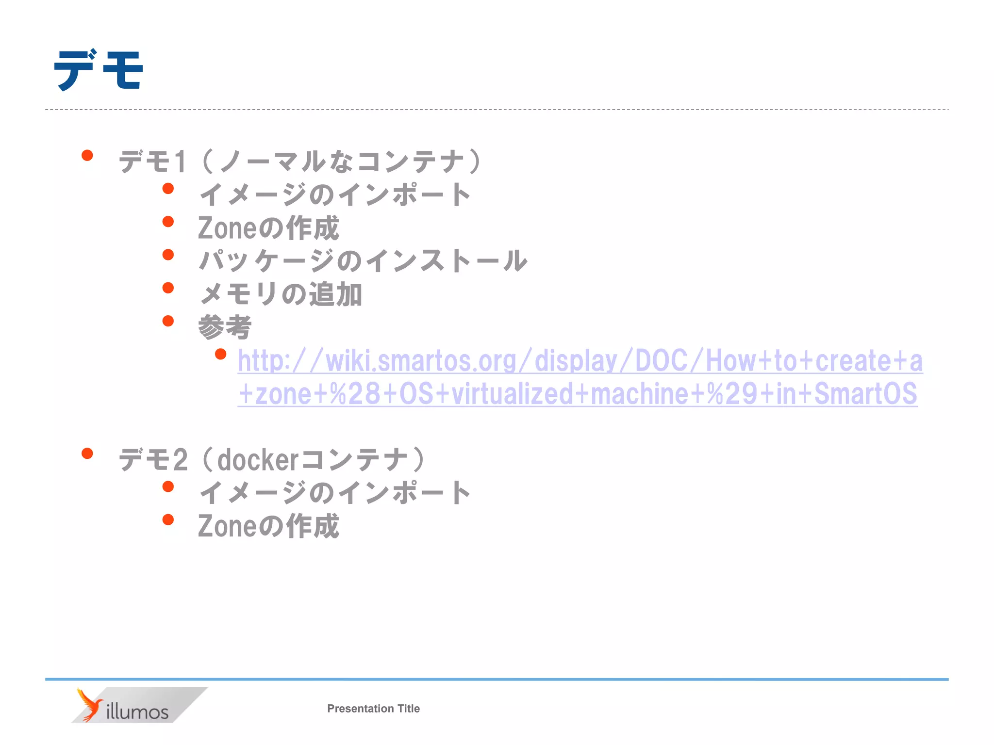 Presentation Title
デモ
• デモ1（ノーマルなコンテナ）
• イメージのインポート
• Zoneの作成
• パッケージのインストール
• メモリの追加
• 参考
• http://wiki.smartos.org/display/DOC/How+to+create+a
+zone+%28+OS+virtualized+machine+%29+in+SmartOS
• デモ2（dockerコンテナ）
• イメージのインポート
• Zoneの作成
 