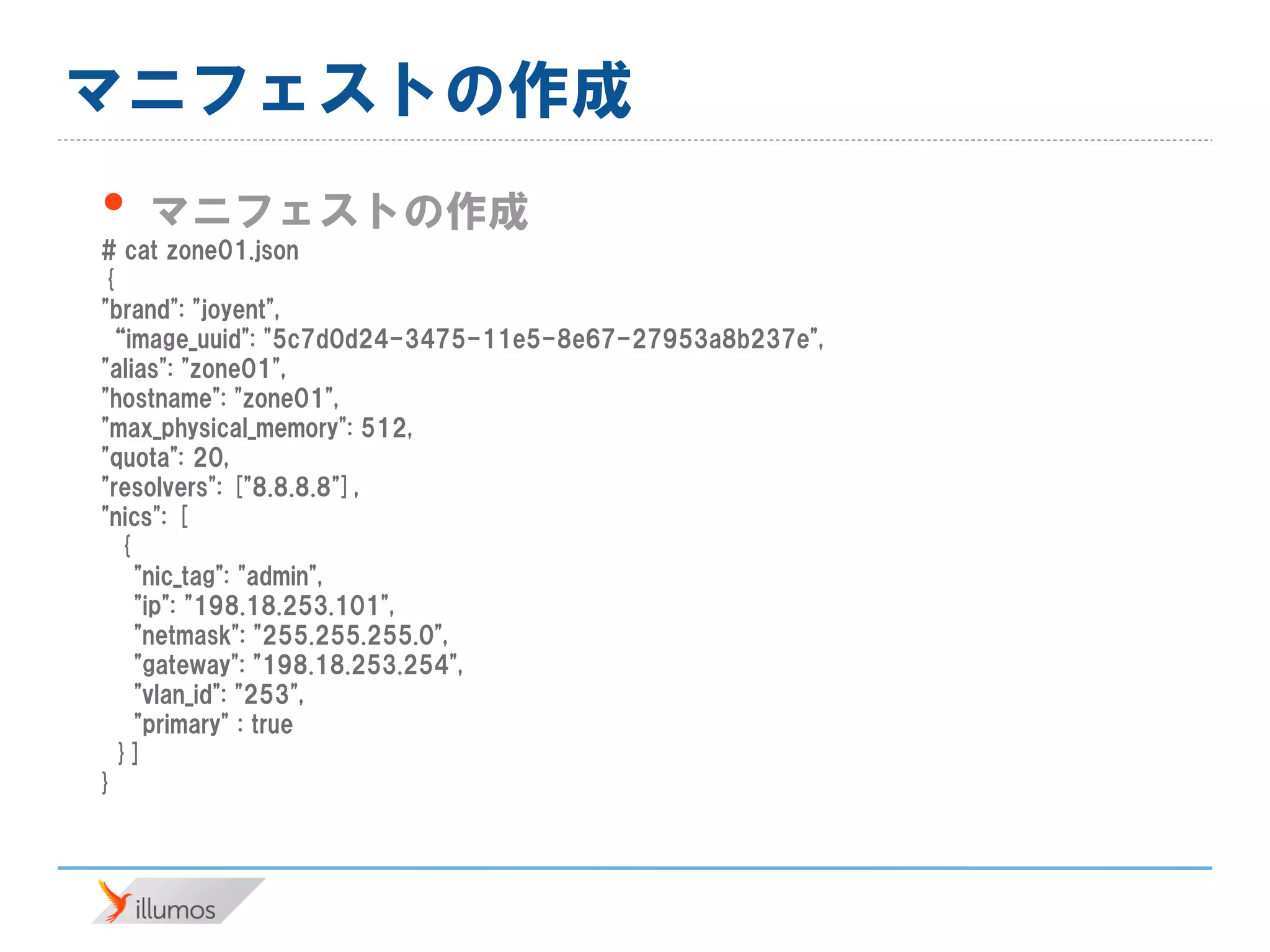 マニフェストの作成
• マニフェストの作成
# cat zone01.json
{
"brand": "joyent",
“image_uuid": "5c7d0d24-3475-11e5-8e67-27953a8b237e",
"alias": "zone01",
"hostname": "zone01",
"max_physical_memory": 512,
"quota": 20,
"resolvers": ["8.8.8.8"],
"nics": [
{
"nic_tag": "admin",
"ip": "198.18.253.101",
"netmask": "255.255.255.0",
"gateway": "198.18.253.254",
"vlan_id": "253",
"primary" : true
}]
}
 
