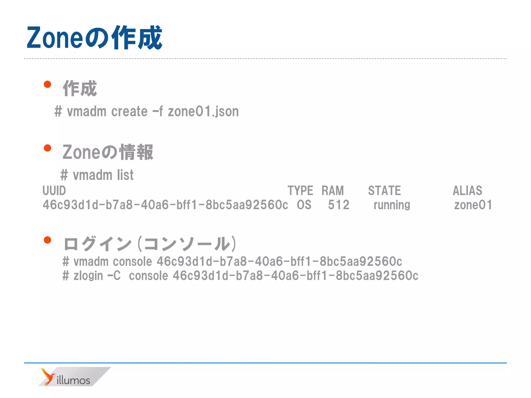 Zoneの作成
• 作成
# vmadm create –f zone01.json
• Zoneの情報
# vmadm list
UUID TYPE RAM STATE ALIAS
46c93d1d-b7a8-40a6-bff1-8bc5aa92560c OS 512 running zone01
• ログイン(コンソール)
# vmadm console 46c93d1d-b7a8-40a6-bff1-8bc5aa92560c
# zlogin –C console 46c93d1d-b7a8-40a6-bff1-8bc5aa92560c
 