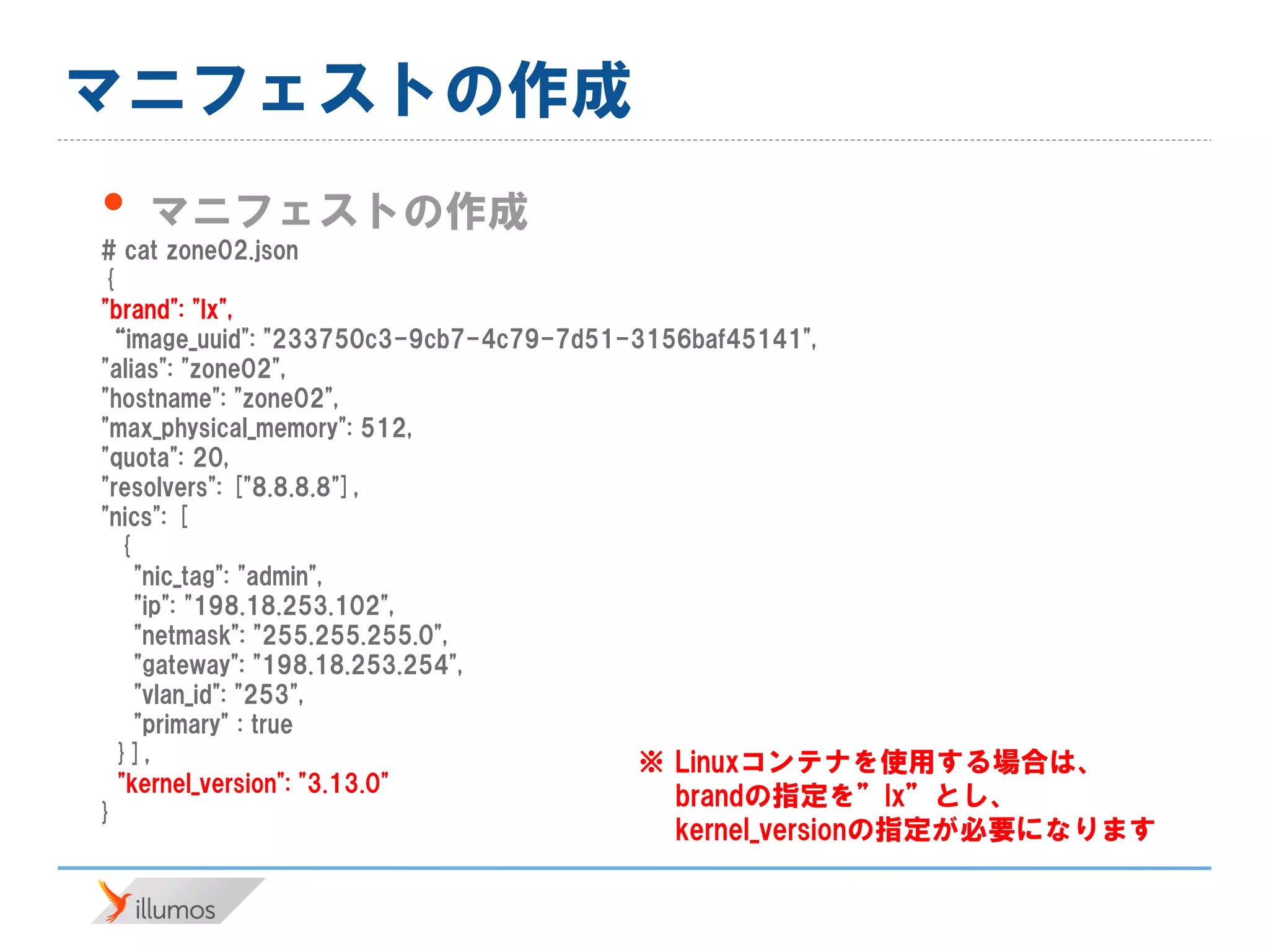 マニフェストの作成
• マニフェストの作成
# cat zone02.json
{
"brand": "lx",
“image_uuid": "233750c3-9cb7-4c79-7d51-3156baf45141",
"alias": "zone02",
"hostname": "zone02",
"max_physical_memory": 512,
"quota": 20,
"resolvers": ["8.8.8.8"],
"nics": [
{
"nic_tag": "admin",
"ip": "198.18.253.102",
"netmask": "255.255.255.0",
"gateway": "198.18.253.254",
"vlan_id": "253",
"primary" : true
}],
"kernel_version": "3.13.0"
}
※ Linuxコンテナを使用する場合は、
brandの指定を”lx”とし、
kernel_versionの指定が必要になります
 