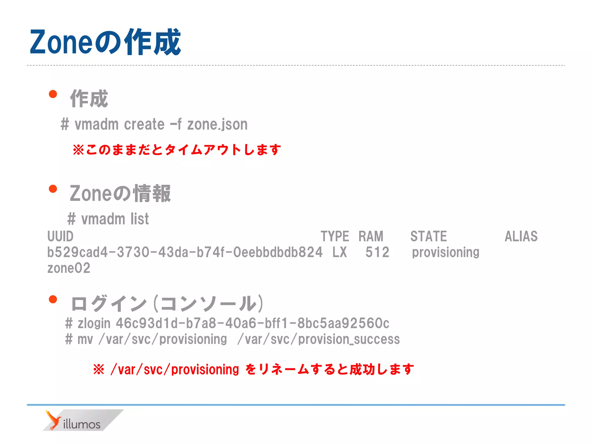 Zoneの作成
• 作成
# vmadm create –f zone.json
• Zoneの情報
# vmadm list
UUID TYPE RAM STATE ALIAS
b529cad4-3730-43da-b74f-0eebbdbdb824 LX 512 provisioning
zone02
• ログイン(コンソール)
# zlogin 46c93d1d-b7a8-40a6-bff1-8bc5aa92560c
# mv /var/svc/provisioning /var/svc/provision_success
※このままだとタイムアウトします
※ /var/svc/provisioning をリネームすると成功します
 