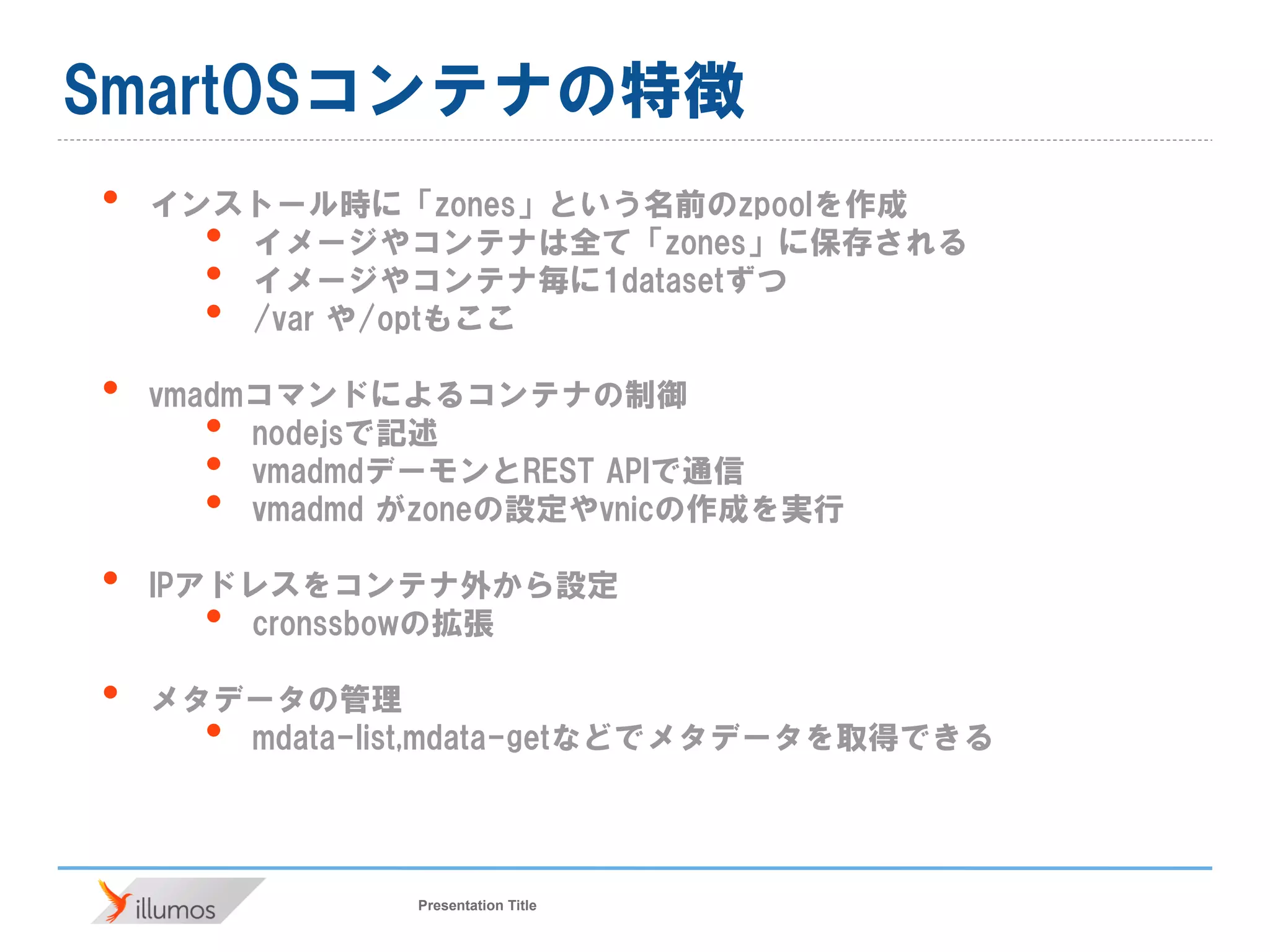 Presentation Title
SmartOSコンテナの特徴
• インストール時に「zones」という名前のzpoolを作成
• イメージやコンテナは全て「zones」に保存される
• イメージやコンテナ毎に1datasetずつ
• /var や/optもここ
• vmadmコマンドによるコンテナの制御
• nodejsで記述
• vmadmdデーモンとREST APIで通信
• vmadmd がzoneの設定やvnicの作成を実行
• IPアドレスをコンテナ外から設定
• cronssbowの拡張
• メタデータの管理
• mdata-list,mdata-getなどでメタデータを取得できる
 