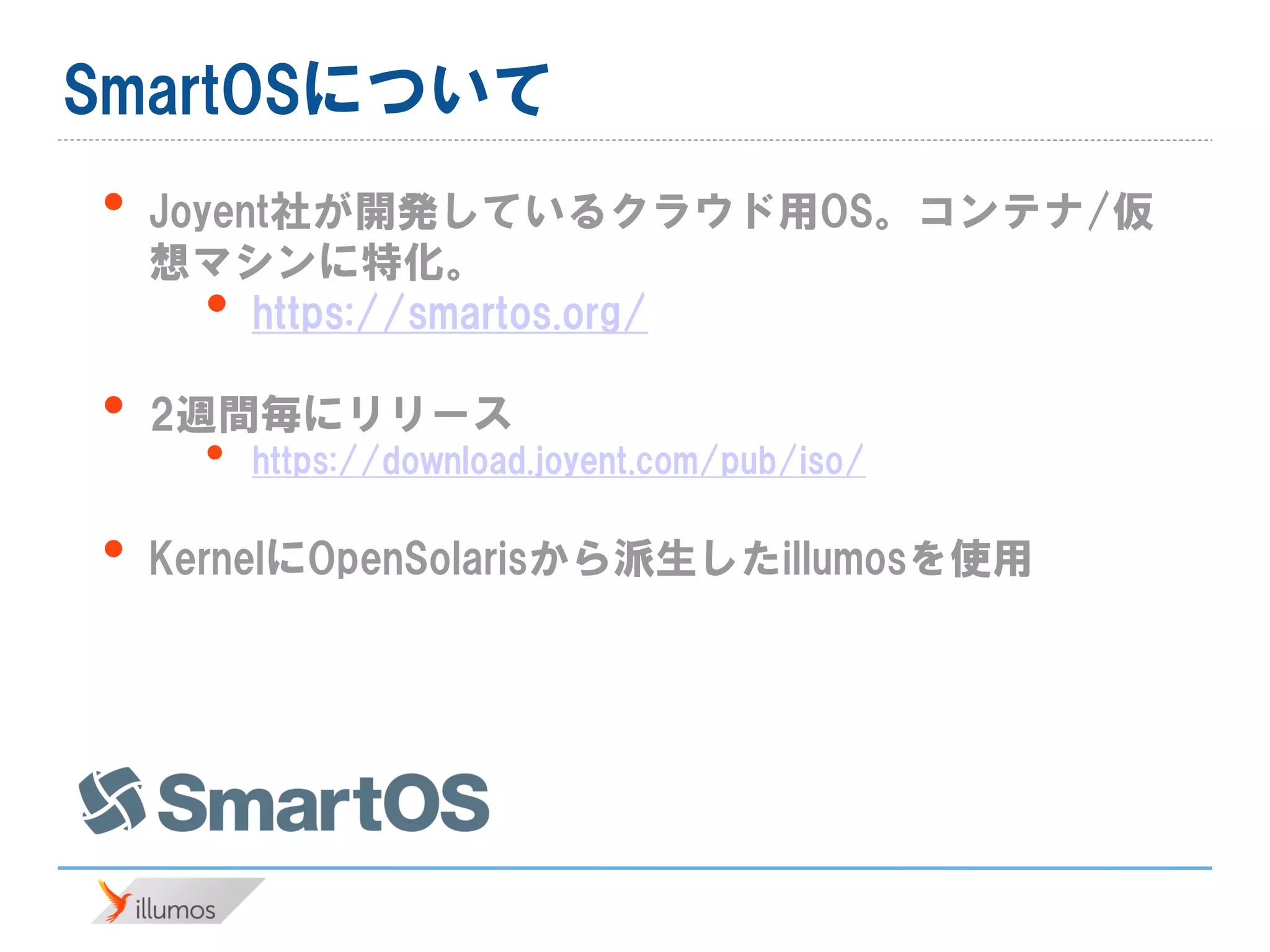 SmartOSについて
• Joyent社が開発しているクラウド用OS。コンテナ/仮
想マシンに特化。
• https://smartos.org/
• 2週間毎にリリース
• https://download.joyent.com/pub/iso/
• KernelにOpenSolarisから派生したillumosを使用
 