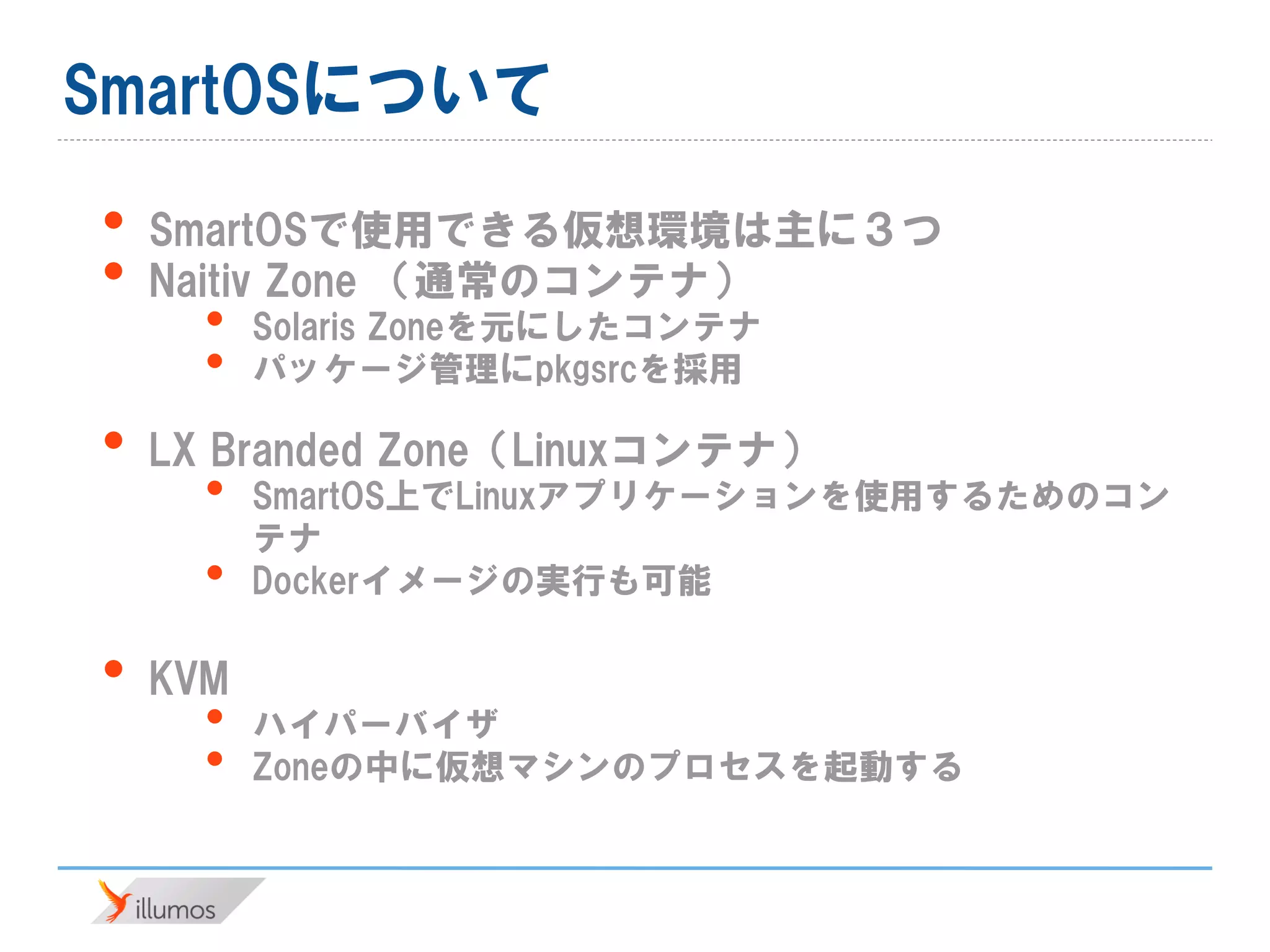 SmartOSについて
• SmartOSで使用できる仮想環境は主に３つ
• Naitiv Zone （通常のコンテナ）
• Solaris Zoneを元にしたコンテナ
• パッケージ管理にpkgsrcを採用
• LX Branded Zone（Linuxコンテナ）
• SmartOS上でLinuxアプリケーションを使用するためのコン
テナ
• Dockerイメージの実行も可能
• KVM
• ハイパーバイザ
• Zoneの中に仮想マシンのプロセスを起動する
 