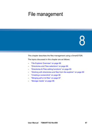 8
User Manual 7SMART102 Rev000 87
Chapter 8 File management
This chapter describes the files management using a SmartOTDR.
The topics discussed in this chapter are as follows:
– “File Explorer Overview” on page 88
– “Directories and Files selections” on page 88
– “Directories & Files editing functions” on page 89
– “Working with directories and files from the explorer” on page 90
– “Creating a screenshot” on page 96
– “Merging pdf or txt files” on page 97
– “Storage media” on page 98
 