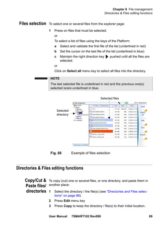 Chapter 8 File management
Directories & Files editing functions
User Manual 7SMART102 Rev000 89
Files selection To select one or several files from the explorer page:
1 Press on files that must be selected.
or
To select a list of files using the keys of the Platform:
a Select and validate the first file of the list (underlined in red)
b Set the cursor on the last file of the list (underlined in blue)
c Maintain the right direction key pushed until all the files are
selected.
or
Click on Select all menu key to select all files into the directory.
Directories & Files editing functions
Copy/Cut &
Paste files/
directories
To copy (cut) one or several files, or one directory, and paste them in
another place:
1 Select the directory / the file(s) (see “Directories and Files selec-
tions” on page 88).
2 Press Edit menu key
3 Press Copy to keep the directory / file(s) to their initial location.
NOTE
The last selected file is underlined in red and the previous one(s)
selected is/are underlined in blue.
Fig. 68 Example of files selection
Selected files
Selected
directory
 