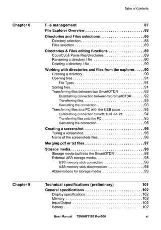 Table of Contents
User Manual 7SMART102 Rev000 xi
Chapter 8 File management 87
File Explorer Overview . . . . . . . . . . . . . . . . . . . . . . . . . . . .88
Directories and Files selections. . . . . . . . . . . . . . . . . . . . .88
Directory selection . . . . . . . . . . . . . . . . . . . . . . . . . . . . . .88
Files selection . . . . . . . . . . . . . . . . . . . . . . . . . . . . . . . . .89
Directories & Files editing functions . . . . . . . . . . . . . . . . .89
Copy/Cut & Paste files/directories . . . . . . . . . . . . . . . . . . .89
Renaming a directory / file . . . . . . . . . . . . . . . . . . . . . . . .90
Deleting a directory / file. . . . . . . . . . . . . . . . . . . . . . . . . .90
Working with directories and files from the explorer. . . . .90
Creating a directory . . . . . . . . . . . . . . . . . . . . . . . . . . . . .90
Opening files. . . . . . . . . . . . . . . . . . . . . . . . . . . . . . . . . .91
File Types . . . . . . . . . . . . . . . . . . . . . . . . . . . . . . . . .91
Sorting files. . . . . . . . . . . . . . . . . . . . . . . . . . . . . . . . . . .91
Transferring files between two SmartOTDR . . . . . . . . . . . .92
Establishing connection between two SmartOTDR . . . . . .92
Transferring files. . . . . . . . . . . . . . . . . . . . . . . . . . . . .93
Cancelling the connection . . . . . . . . . . . . . . . . . . . . . .93
Transferring files to a PC with the USB cable . . . . . . . . . . .93
Establishing connection SmartOTDR <-> PC. . . . . . . . . .94
Transferring files onto the PC . . . . . . . . . . . . . . . . . . . .95
Cancelling the connection . . . . . . . . . . . . . . . . . . . . . .95
Creating a screenshot . . . . . . . . . . . . . . . . . . . . . . . . . . . .96
Taking a screenshot. . . . . . . . . . . . . . . . . . . . . . . . . . . . .96
Name of the screenshots files . . . . . . . . . . . . . . . . . . . . . .96
Merging pdf or txt files . . . . . . . . . . . . . . . . . . . . . . . . . . . .97
Storage media. . . . . . . . . . . . . . . . . . . . . . . . . . . . . . . . . . .98
Storage media built into the SmartOTDR . . . . . . . . . . . . . .98
External USB storage media. . . . . . . . . . . . . . . . . . . . . . .98
USB memory stick connection . . . . . . . . . . . . . . . . . . .98
USB memory stick disconnection . . . . . . . . . . . . . . . . .98
Abbreviations for storage media . . . . . . . . . . . . . . . . . . . .99
Chapter 9 Technical specifications (preliminary) 101
General specifications . . . . . . . . . . . . . . . . . . . . . . . . . . .102
Display specifications. . . . . . . . . . . . . . . . . . . . . . . . . . .102
Memory . . . . . . . . . . . . . . . . . . . . . . . . . . . . . . . . . . . .102
Input/Output . . . . . . . . . . . . . . . . . . . . . . . . . . . . . . . . .102
Battery . . . . . . . . . . . . . . . . . . . . . . . . . . . . . . . . . . . . .102
 