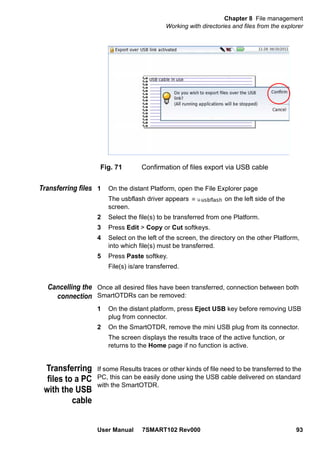 Chapter 8 File management
Working with directories and files from the explorer
User Manual 7SMART102 Rev000 93
Transferring files 1 On the distant Platform, open the File Explorer page
The usbflash driver appears on the left side of the
screen.
2 Select the file(s) to be transferred from one Platform.
3 Press Edit > Copy or Cut softkeys.
4 Select on the left of the screen, the directory on the other Platform,
into which file(s) must be transferred.
5 Press Paste softkey.
File(s) is/are transferred.
Cancelling the
connection
Once all desired files have been transferred, connection between both
SmartOTDRs can be removed:
1 On the distant platform, press Eject USB key before removing USB
plug from connector.
2 On the SmartOTDR, remove the mini USB plug from its connector.
The screen displays the results trace of the active function, or
returns to the Home page if no function is active.
Transferring
files to a PC
with the USB
cable
If some Results traces or other kinds of file need to be transferred to the
PC, this can be easily done using the USB cable delivered on standard
with the SmartOTDR.
Fig. 71 Confirmation of files export via USB cable
 