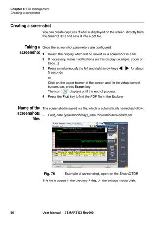 Chapter 8 File management
Creating a screenshot
96 User Manual 7SMART102 Rev000
Creating a screenshot
You can create captures of what is displayed on the screen, directly from
the SmartOTDR and save it into a pdf file.
Taking a
screenshot
Once the screenshot parameters are configured:
1 Reach the display which will be saved as a screenshot in a file.
2 If necessary, make modifications on this display (example: zoom on
trace...)
3 Press simultaneously the left and right arrow keys for about
5 seconds
or
Click on the upper banner of the screen and, in the virtual control
buttons bar, press Export key
The icon displays until the end of process.
4 Press the FILE key to find the PDF file in the Explorer
Name of the
screenshots
files
The screenshot is saved in a file, which is automatically named as follow:
– Print_date (year/month/day)_time (hour/minute/second).pdf
The file is saved in the directory Print, on the storage media disk.
Fig. 76 Example of screenshot, open on the SmartOTDR
 