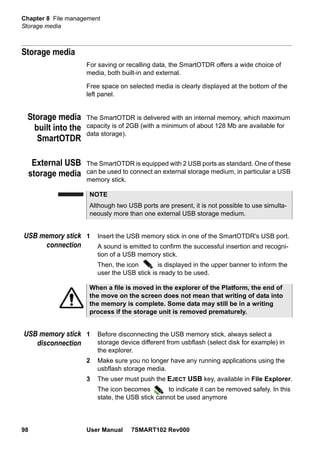 Chapter 8 File management
Storage media
98 User Manual 7SMART102 Rev000
Storage media
For saving or recalling data, the SmartOTDR offers a wide choice of
media, both built-in and external.
Free space on selected media is clearly displayed at the bottom of the
left panel.
Storage media
built into the
SmartOTDR
The SmartOTDR is delivered with an internal memory, which maximum
capacity is of 2GB (with a minimum of about 128 Mb are available for
data storage).
External USB
storage media
The SmartOTDR is equipped with 2 USB ports as standard. One of these
can be used to connect an external storage medium, in particular a USB
memory stick.
USB memory stick
connection
1 Insert the USB memory stick in one of the SmartOTDR's USB port.
A sound is emitted to confirm the successful insertion and recogni-
tion of a USB memory stick.
Then, the icon is displayed in the upper banner to inform the
user the USB stick is ready to be used.
USB memory stick
disconnection
1 Before disconnecting the USB memory stick, always select a
storage device different from usbflash (select disk for example) in
the explorer.
2 Make sure you no longer have any running applications using the
usbflash storage media.
3 The user must push the EJECT USB key, available in File Explorer.
The icon becomes to indicate it can be removed safely. In this
state, the USB stick cannot be used anymore
NOTE
Although two USB ports are present, it is not possible to use simulta-
neously more than one external USB storage medium.
When a file is moved in the explorer of the Platform, the end of
the move on the screen does not mean that writing of data into
the memory is complete. Some data may still be in a writing
process if the storage unit is removed prematurely.
 