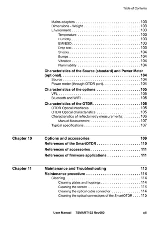 Table of Contents
User Manual 7SMART102 Rev000 xii
Mains adapters . . . . . . . . . . . . . . . . . . . . . . . . . . . . . . .103
Dimensions - Weight . . . . . . . . . . . . . . . . . . . . . . . . . . .103
Environment . . . . . . . . . . . . . . . . . . . . . . . . . . . . . . . . .103
Temperature . . . . . . . . . . . . . . . . . . . . . . . . . . . . . .103
Humidity . . . . . . . . . . . . . . . . . . . . . . . . . . . . . . . . .103
EMI/ESD. . . . . . . . . . . . . . . . . . . . . . . . . . . . . . . . .103
Drop test. . . . . . . . . . . . . . . . . . . . . . . . . . . . . . . . .103
Shocks . . . . . . . . . . . . . . . . . . . . . . . . . . . . . . . . . .104
Bumps . . . . . . . . . . . . . . . . . . . . . . . . . . . . . . . . . .104
Vibration . . . . . . . . . . . . . . . . . . . . . . . . . . . . . . . . .104
Flammability . . . . . . . . . . . . . . . . . . . . . . . . . . . . . .104
Characteristics of the Source (standard) and Power Meter
(optional). . . . . . . . . . . . . . . . . . . . . . . . . . . . . . . . . . . . . .104
Source . . . . . . . . . . . . . . . . . . . . . . . . . . . . . . . . . . . . .104
Power meter (through OTDR port). . . . . . . . . . . . . . . . . .104
Characteristics of the options . . . . . . . . . . . . . . . . . . . . .105
VFL . . . . . . . . . . . . . . . . . . . . . . . . . . . . . . . . . . . . . . .105
Bluetooth and WIFI . . . . . . . . . . . . . . . . . . . . . . . . . . . .105
Characteristics of the OTDR. . . . . . . . . . . . . . . . . . . . . . .105
OTDR Optical Interfaces . . . . . . . . . . . . . . . . . . . . . . . .105
OTDR Optical characteristics . . . . . . . . . . . . . . . . . . . . .105
Characteristics of reflectometry measurements. . . . . . . . .106
Manual Measurement . . . . . . . . . . . . . . . . . . . . . . . .107
Typical specifications . . . . . . . . . . . . . . . . . . . . . . . . . . .107
Chapter 10 Options and accessories 109
References of the SmartOTDR . . . . . . . . . . . . . . . . . . . . .110
References of accessories . . . . . . . . . . . . . . . . . . . . . . . . 111
References of firmware applications . . . . . . . . . . . . . . . . 111
Chapter 11 Maintenance and Troubleshooting 113
Maintenance procedure . . . . . . . . . . . . . . . . . . . . . . . . . .114
Cleaning. . . . . . . . . . . . . . . . . . . . . . . . . . . . . . . . . . . .114
Cleaning plates and housings . . . . . . . . . . . . . . . . . . .114
Cleaning the screen . . . . . . . . . . . . . . . . . . . . . . . . .114
Cleaning the optical cable connector . . . . . . . . . . . . . .114
Cleaning the optical connections of the SmartOTDR . . . .115
 