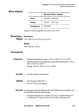 Chapter 9 Technical specifications (preliminary)
General specifications
User Manual 7SMART102 Rev000 103
Mains adapters
Supply or Power assigned in AC and in DC: 25 W
Dimensions -
Weight
Dimensions
175 x 138 x 57 mm (6.9 x 5.4 x 2.4 in)
Weight
About 900 gr (1.98 Ib)
Environment
Temperature – Operating temperature range: -20°C to +50°C (-4°F to +122°F)
– Operating temperature range with guaranteed specifications: 0°C to
+40°C (+32°F to +104°F)
– Storage: -20°C to +60°C (-4°F to +140°F)
Humidity – 5 to 95% without condensation
EMI/ESD – CE Compliant (EN61326-1)
– FCC 47-1 Part 15 Compliant
Drop test In accordance with the Telcordia GR-196-CORE recommendations, the
SmartOTDR resists the following test:
– 6 impacts dropped from a height of 76 cm on a pinwood floor of 5
cm thickness (1 impact on each of its 6 sides, with power off).
Standard Mains Adapter
Input 100-250 V, 50-60 Hz
Output 12V DC 2.5 A max
Compliance EN 60950
 
