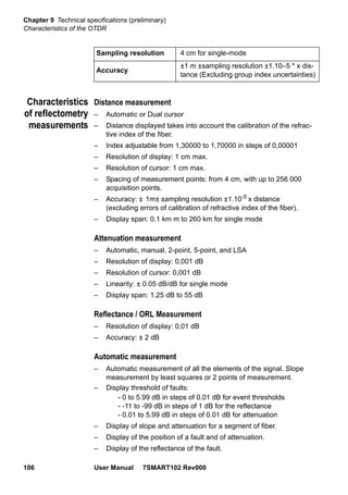 Chapter 9 Technical specifications (preliminary)
Characteristics of the OTDR
106 User Manual 7SMART102 Rev000
Characteristics
of reflectometry
measurements
Distance measurement
– Automatic or Dual cursor
– Distance displayed takes into account the calibration of the refrac-
tive index of the fiber.
– Index adjustable from 1,30000 to 1,70000 in steps of 0,00001
– Resolution of display: 1 cm max.
– Resolution of cursor: 1 cm max.
– Spacing of measurement points: from 4 cm, with up to 256 000
acquisition points.
– Accuracy: ± 1m± sampling resolution ±1.10-5 x distance
(excluding errors of calibration of refractive index of the fiber).
– Display span: 0.1 km m to 260 km for single mode
Attenuation measurement
– Automatic, manual, 2-point, 5-point, and LSA
– Resolution of display: 0,001 dB
– Resolution of cursor: 0,001 dB
– Linearity: ± 0.05 dB/dB for single mode
– Display span: 1.25 dB to 55 dB
Reflectance / ORL Measurement
– Resolution of display: 0,01 dB
– Accuracy: ± 2 dB
Automatic measurement
– Automatic measurement of all the elements of the signal. Slope
measurement by least squares or 2 points of measurement.
– Display threshold of faults:
- 0 to 5.99 dB in steps of 0.01 dB for event thresholds
- -11 to -99 dB in steps of 1 dB for the reflectance
- 0.01 to 5.99 dB in steps of 0.01 dB for attenuation
– Display of slope and attenuation for a segment of fiber.
– Display of the position of a fault and of attenuation.
– Display of the reflectance of the fault.
Sampling resolution 4 cm for single-mode
Accuracy
±1 m ±sampling resolution ±1.10–5 * x dis-
tance (Excluding group index uncertainties)
 