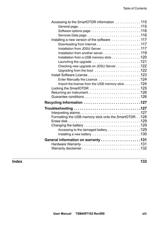 Table of Contents
User Manual 7SMART102 Rev000 xiii
Accessing to the SmartOTDR information . . . . . . . . . . . .115
General page. . . . . . . . . . . . . . . . . . . . . . . . . . . . . .115
Software options page. . . . . . . . . . . . . . . . . . . . . . . .116
Services Data page. . . . . . . . . . . . . . . . . . . . . . . . . .116
Installing a new version of the software . . . . . . . . . . . . . .117
Downloading from Internet . . . . . . . . . . . . . . . . . . . . .117
Installation from JDSU Server . . . . . . . . . . . . . . . . . . .117
Installation from another server . . . . . . . . . . . . . . . . . .119
Installation from a USB memory stick . . . . . . . . . . . . . .120
Launching the upgrade . . . . . . . . . . . . . . . . . . . . . . .121
Checking new upgrade on JDSU Server. . . . . . . . . . . .122
Upgrading from the boot . . . . . . . . . . . . . . . . . . . . . .122
Install Software License . . . . . . . . . . . . . . . . . . . . . . . . .123
Enter Manually the Licence . . . . . . . . . . . . . . . . . . . .124
Import the license from the USB memory stick . . . . . . . .124
Locking the SmartOTDR . . . . . . . . . . . . . . . . . . . . . . . .125
Returning an instrument . . . . . . . . . . . . . . . . . . . . . . . . .126
Guarantee conditions. . . . . . . . . . . . . . . . . . . . . . . . . . .126
Recycling Information . . . . . . . . . . . . . . . . . . . . . . . . . . .127
Troubleshooting . . . . . . . . . . . . . . . . . . . . . . . . . . . . . . . .127
Interpreting alarms. . . . . . . . . . . . . . . . . . . . . . . . . . . . .127
Formatting the USB memory stick onto the SmartOTDR . .128
Erase disk. . . . . . . . . . . . . . . . . . . . . . . . . . . . . . . . . . .129
Changing the battery . . . . . . . . . . . . . . . . . . . . . . . . . . .129
Accessing to the damaged battery. . . . . . . . . . . . . . . .129
Installing a new battery . . . . . . . . . . . . . . . . . . . . . . .130
General information on warranty . . . . . . . . . . . . . . . . . . .131
Hardware Warranty . . . . . . . . . . . . . . . . . . . . . . . . . . . .131
Warranty disclaimer . . . . . . . . . . . . . . . . . . . . . . . . . . . .132
Index 133
 