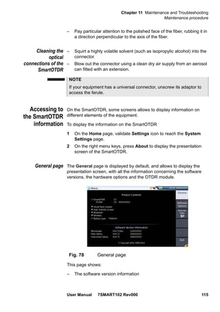 Chapter 11 Maintenance and Troubleshooting
Maintenance procedure
User Manual 7SMART102 Rev000 115
– Pay particular attention to the polished face of the fiber, rubbing it in
a direction perpendicular to the axis of the fiber.
Cleaning the
optical
connections of the
SmartOTDR
– Squirt a highly volatile solvent (such as isopropylic alcohol) into the
connector.
– Blow out the connector using a clean dry air supply from an aerosol
can fitted with an extension.
Accessing to
the SmartOTDR
information
On the SmartOTDR, some screens allows to display information on
different elements of the equipment.
To display the information on the SmartOTDR
1 On the Home page, validate Settings icon to reach the System
Settings page.
2 On the right menu keys, press About to display the presentation
screen of the SmartOTDR.
General page The General page is displayed by default, and allows to display the
presentation screen, with all the information concerning the software
versions, the hardware options and the OTDR module.
This page shows:
– The software version information
NOTE
If your equipment has a universal connector, unscrew its adaptor to
access the ferule.
Fig. 78 General page
 