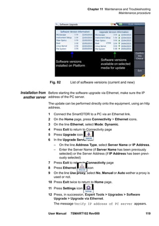 Chapter 11 Maintenance and Troubleshooting
Maintenance procedure
User Manual 7SMART102 Rev000 119
Installation from
another server
Before starting the software upgrade via Ethernet, make sure the IP
address of the PC server.
The update can be performed directly onto the equipment, using an http
address.
1 Connect the SmartOTDR to a PC via an Ethernet link.
2 On the Home page, press Connectivity > Ethernet icons.
3 On the line Ethernet, select Mode: Dynamic.
4 Press Exit to return to Connectivity page
5 Press Upgrade icon
6 In the Upgrade Server box:
– On the line Address Type, select Server Name or IP Address.
– Enter the Server Name (if Server Name has been previously
selected) or the Server Address (if IP Address has been previ-
ously selected)
7 Press Exit to return to Connectivity page
8 Press Ethernet icon
9 On the line Use proxy, select No, Manual or Auto wether a proxy is
used or not.
10 Press Exit twice to return to Home page.
11 Press Settings icon .
12 Press, in succession, Expert Tools > Upgrades > Software
Upgrade > Upgrade via Ethernet.
The message Verify IP address of PC server appears.
Fig. 82 List of software versions (current and new)
Software versions
installed on Platform
Software versions
available on selected
media for update
 
