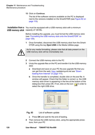 Chapter 11 Maintenance and Troubleshooting
Maintenance procedure
120 User Manual 7SMART102 Rev000
13 Click on Continue.
The list of the software versions available on the PC is displayed
next to the versions installed on the SmartOTDR (see Figure 82 on
page 119).
Installation from a
USB memory stick
You must be equipped with a USB memory stick with a minimum
capacity of 128 Mo.
Before installing the upgrade, you must format the USB memory stick
(see “Formatting the USB memory stick onto the SmartOTDR” on
page 128).
1 Once formatted, disconnect the USB memory stick from the Smart-
OTDR using the key Eject USB in the Media Utilities page.
2 Connect the USB memory stick to the PC
3 Unzip the upgrade files on the PC and transfer it to the USB memory
stick:
a Download and save on your PC the.exe upgrade file that you
can get from the web ( http://updatemyunit.net see “Down-
loading from Internet” on page 117).
b Once the transfer is completed, double click on the.exe file: A
window will appear. Check that the folder is correct i.e. the USB
memory stick driver is appearing in the line at the bottom of the
dialog box then press OK. If not, click on the icon in order to
select the right USB drive.
c Press OK and wait for the end of loading.
4 Then remove the USB memory stick, using the appropriate proce-
dure, from your PC
As for any media formatting, please note that all data present on the
USB memory stick will be irremediably lost.
Fig. 83 List of software update
 