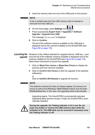 Chapter 11 Maintenance and Troubleshooting
Maintenance procedure
User Manual 7SMART102 Rev000 121
5 Insert the memory stick into one of the USB ports on the product.
6 On the Home page, press Settings icon .
7 Press successively Expert Tools > Upgrades > Software
Upgrade > Upgrade from USB.
The message Are you sure? is displayed
8 Click on Confirm.
The list of the software versions available on the USB stick is
displayed next to the versions installed on the SmartOTDR (see
Figure 82 on page 119).
Launching the
upgrade
Whatever is the method selected for upgrade (Server, USB key...) and
once the list of the software versions available is displayed next to the
versions installed on the SmartOTDR (see Figure 82 on page 119),
follow these instructions to launch the upgrade:
1 Click on Show Prev choice or Show Next Choice to display the
previous and next versions available.
2 Click on Confirm this Choice to start the upgrade of the selected
software(s).
or
Click on Confirm All Choices to upgrade all versions.
Upgrading begins. The SmartOTDR is automatically rebooted.
Upgrading takes several minutes. Finally, the SmartOTDR is auto-
matically restarted.
NOTE
A bip is emitted each time the USB memory stick is inserted or
removed from the USB port.
NOTE
The software versions list does not always appear (cf previous ver-
sions) as well as the Previous / Next Choice buttons and the Con-
firm/Continue key. In this case, the upgrading starts automatically.
During the upgrade, the Testing indicator is lit in red. Do not
push any button or remove the USB memory stick while the
indicator is lit. The USB stick can be removed if necessary once
the Testing indicator is off.
 