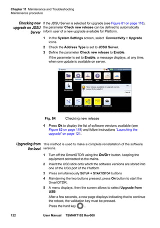 Chapter 11 Maintenance and Troubleshooting
Maintenance procedure
122 User Manual 7SMART102 Rev000
Checking new
upgrade on JDSU
Server
If the JDSU Server is selected for upgrade (see Figure 81 on page 118),
the parameter Check new release can be defined to automatically
inform user of a new upgrade available for Platform.
1 In the System Settings screen, select Connectivity > Upgrade
icons.
2 Check the Address Type is set to JDSU Server.
3 Define the parameter Check new release to Enable.
If the parameter is set to Enable, a message displays, at any time,
when one update is available on server.
4 Press Ok to display the list of software versions available (see
Figure 82 on page 119) and follow instructions “Launching the
upgrade” on page 121.
Upgrading from
the boot
This method is used to make a complete reinstallation of the software
versions.
1 Turn off the SmartOTDR using the ON/OFF button, keeping the
equipment connected to the mains.
2 Insert the USB stick onto which the software versions are stored into
one of the USB port of the Platform
3 Press simultaneously SETUP + START/STOP buttons
4 Maintaining the two buttons pressed, press ON button to start the
SmartOTDR.
5 A menu displays, then the screen allows to select Upgrade from
USB
After a few seconds, a new page displays indicating that to continue
the reboot, the validation key must be pressed.
Press the hard key .
Fig. 84 Checking new release
 