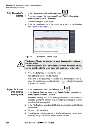 Chapter 11 Maintenance and Troubleshooting
Maintenance procedure
124 User Manual 7SMART102 Rev000
Enter Manually the
Licence
1 In the Home page, click on Settings icon .
2 Press successively the menu keys Expert Tools > Upgrades >
Install Option > Enter Challenge
The edition keypad is displayed
3 Enter the challenge code of the option, set at the bottom of the file
(see Figure 85 on page 123),
4 Press the Enter key to validate the code
Your software options will be installed
At the end of this sequence you will be asked to reboot the unit to
apply the modifications, pushing the key . Confirm the reboot
to restart the Platform.
Import the license
from the USB
memory stick
1 In the Home page, select the Settings icon .
2 In the System Settings page, press Expert Tools > Upgrades >
Install Option > Import License
If the USB memory stick is not already connected to the Platform, a
message asking the memory stick insertion is displayed. Confirm it
once the stick is connected.
3 In the File Explorer, select the USB stick, then the license file (.lic) to
be imported,
4 Click on Load > Confirm
5 The challenge codes contained in this file will then be loaded auto-
matically and your software options will be installed.
Fig. 86 Enter the Licence code
The license file can be opened via a word processing software
such as Word...
The challenge code must be entered exactly as it is in the .lic file,
paying attention to the lower-case and upper-case letters etc.
 