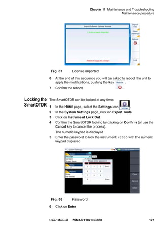 Chapter 11 Maintenance and Troubleshooting
Maintenance procedure
User Manual 7SMART102 Rev000 125
6 At the end of this sequence you will be asked to reboot the unit to
apply the modifications, pushing the key .
7 Confirm the reboot
Locking the
SmartOTDR
The SmartOTDR can be locked at any time:
1 In the HOME page, select the Settings icon .
2 In the System Settings page,,click on Expert Tools
3 Click on Instrument Lock Out
4 Confirm the SmartOTDR locking by clicking on Confirm (or use the
Cancel key to cancel the process).
The numeric keypad is displayed
5 Enter the password to lock the instrument: 42000 with the numeric
keypad displayed.
6 Click on Enter
Fig. 87 License imported
Fig. 88 Password
 