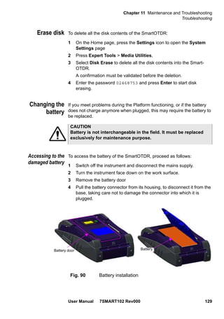 Chapter 11 Maintenance and Troubleshooting
Troubleshooting
User Manual 7SMART102 Rev000 129
Erase disk To delete all the disk contents of the SmartOTDR:
1 On the Home page, press the Settings icon to open the System
Settings page
2 Press Expert Tools > Media Utilities,
3 Select Disk Erase to delete all the disk contents into the Smart-
OTDR.
A confirmation must be validated before the deletion.
4 Enter the password 02468753 and press Enter to start disk
erasing.
Changing the
battery
If you meet problems during the Platform functioning, or if the battery
does not charge anymore when plugged, this may require the battery to
be replaced.
Accessing to the
damaged battery
To access the battery of the SmartOTDR, proceed as follows:
1 Switch off the instrument and disconnect the mains supply.
2 Turn the instrument face down on the work surface.
3 Remove the battery door
4 Pull the battery connector from its housing, to disconnect it from the
base, taking care not to damage the connector into which it is
plugged.
CAUTION
Battery is not interchangeable in the field. It must be replaced
exclusively for maintenance purpose.
Fig. 90 Battery installation
Battery door Battery
 