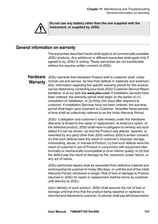Chapter 11 Maintenance and Troubleshooting
General information on warranty
User Manual 7SMART102 Rev000 131
General information on warranty
The warranties described herein shall apply to all commercially available
JDSU products. Any additional or different warranties shall apply only if
agreed to by JDSU in writing. These warranties are not transferable
without the express written consent of JDSU.
Hardware
Warranty
JDSU warrants that Hardware Product sold to customer shall, under
normal use and service, be free from defects in materials and workman-
ship. Information regarding the specific warranty period for this product
can be obtained by contacting your local JDSU Customer Service Repre-
sentative, or at our web site www.jdsu.com. If installation services have
been ordered, the warranty period shall begin on the earlier of (1)
completion of installation, or (2) thirty (30) days after shipment to
customer. If Installation Services have not been ordered, the warranty
period shall begin upon shipment to Customer. Hereafter these periods
of time shall be collectively referred to as the Initial Warranty Period.
JDSU ’s obligation and customer’s sole remedy under this Hardware
Warranty is limited to the repair or replacement, at Acterna’s option, of
the defective product. JDSU shall have no obligation to remedy any such
defect if it can be shown: (a) that the Product was altered, repaired, or
reworked by any party other than JDSU without JDSU’s written consent;
(b) that such defects were the result of customer’s improper storage,
mishandling, abuse, or misuse of Product; (c) that such defects were the
result of customer’s use of Product in conjunction with equipment elec-
tronically or mechanically incompatible or of an inferior quality; or (d) that
the defect was the result of damage by fire, explosion, power failure, or
any act of nature.
JDSU performed repairs shall be warranted from defective material and
workmanship for a period of ninety (90) days, or until the end of the Initial
Warranty Period, whichever is longer. Risk of loss or damage to Product
returned to JDSU for repair or replacement shall be borne by customer
until delivery to JDSU.
Upon delivery of such product, JDSU shall assume the risk of loss or
damage until that time that the product being repaired or replaced is
returned and delivered to customer. Customer shall pay all transportation
Do not use any battery other than the one supplied with the
instrument, or supplied by JDSU.
 