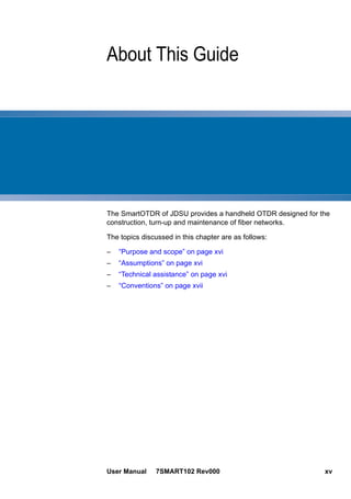 User Manual 7SMART102 Rev000 xv
About This Guide
The SmartOTDR of JDSU provides a handheld OTDR designed for the
construction, turn-up and maintenance of fiber networks.
The topics discussed in this chapter are as follows:
– “Purpose and scope” on page xvi
– “Assumptions” on page xvi
– “Technical assistance” on page xvi
– “Conventions” on page xvii
 