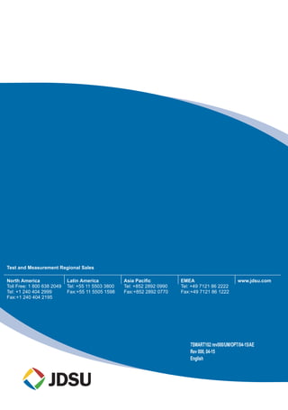 ss
Test and Measurement Regional Sales
North America
Toll Free: 1 800 638 2049
Tel: +1 240 404 2999
Fax:+1 240 404 2195
Latin America
Tel: +55 11 5503 3800
Fax:+55 11 5505 1598
Asia Pacific
Tel: +852 2892 0990
Fax:+852 2892 0770
EMEA
Tel: +49 7121 86 2222
Fax:+49 7121 86 1222
www.jdsu.com
7SMART102 rev000/UM/OPT/04-15/AE
Rev 000, 04-15
English
 