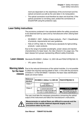 Chapter 1 Safety information
Laser Safety instructions
User Manual 7SMART102 Rev000 3
ment are dependent on the cleanliness of the environment and the
optical connectors as well as the care taken in its manipulation.
– The optical connectors must therefore be clean and dust-free. If the
optical connection is not being used, protect the connections of
SmartOTDR using the protective caps.
Laser Safety instructions
The provisions contained in two standards define the safety procedures
to be observed both by users and by manufacturers when utilizing laser
products:
– EN 60825-1: 2001 - Safety of laser products – Part 1: Classification
of products, requirements and user guidelines.
– FDA 21 CFR § 1040.10 - Performance standards for light-emitting
products - Laser products.
Due to the range of possible wavelengths, power values and injection
characteristics of a laser beam, the risks inherent in its usage vary. The
laser classes form groups representing different safety thresholds.
Laser classes Standards EN 60825-1, Edition 1.2, 2001-08 and FDA21CFR§1040.10:
– VFL option: Class 2.
Warning labels
for the laser
classes
Due to the reduced dimensions of the optical modules, it is not possible
to attach the required warning labels to them. In line with the provisions
of Article 5.1 of the EN 60825-1 standard, the laser class identification
labels are shown below:
The user must take the necessary precautions concerning the optical
output of the instrument and follow the manufacturer’s instructions.
Reference
standard
EN 60825-1, Edition 1.2, 2001-08 FDA21CFR§1040.10
Class 1
Class 2
CLASS 1
LASER PRODUCT
LASER RADIATION
DO NOT STARE INTO BEAM
CLASS 2 LASER PRODUCT
LASER RADIATION - DO
NOT STARE INTO BEAM
CLASS II LASER PRODUCT
CAUTION
Measurements on optical fibers are difficult to execute and the
precision of the results obtained depends largely on the
precautions taken by the user.
 