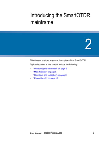 2
User Manual 7SMART102 Rev000 5
Chapter 2 Introducing the SmartOTDR
mainframe
This chapter provides a general description of the SmartOTDR.
Topics discussed in this chapter include the following:
– “Unpacking the instrument” on page 6
– “Main features” on page 6
– “Hard keys and Indicators” on page 8
– “Power Supply” on page 10
 