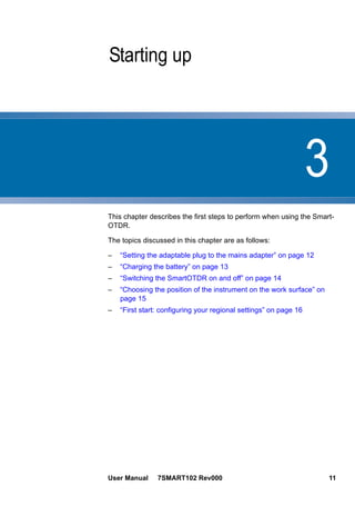 3
User Manual 7SMART102 Rev000 11
Chapter 3 Starting up
This chapter describes the first steps to perform when using the Smart-
OTDR.
The topics discussed in this chapter are as follows:
– “Setting the adaptable plug to the mains adapter” on page 12
– “Charging the battery” on page 13
– “Switching the SmartOTDR on and off” on page 14
– “Choosing the position of the instrument on the work surface” on
page 15
– “First start: configuring your regional settings” on page 16
 