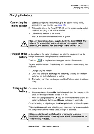 Chapter 3 Starting up
Charging the battery
User Manual 7SMART102 Rev000 13
Charging the battery
Connecting the
mains adapter
1 Set the appropriate adaptable plug to the power supply cable,
according to your country (see page 12).
2 At the right side of the SmartOTDR, lift up the power supply socket
protector and plug in the mains adapter.
3 Connect the adapter to the mains.
The On indicator lamp starts to blink in green.
First use of the
battery
At the delivery, the battery is already set into the equipment, but its
charge level is not «recognized» by the equipment.
The icon is displayed on the upper banner of the screen.
To get a valid indication of the battery, and be able to use correctly the
Platform:
1 Charge fully the battery
2 Once fully charged, discharge the battery by keeping the Platform
switched on, but not plugged to mains.
3 The battery can then be charged, and the Platform used simultane-
ously.
Charging the
battery
On connection to the mains:
– if the user does not press ON, the battery will start the charge. In this
case, the Charge indicator will be lit in red.
– when the user presses the ON key, the instrument starts up and the
battery will charge during use (Charge indicator in solid red).
Once the battery is fully charged, the Charge indicator is lit in solid green.
When the Charge indicator is blinking red, this mean the power supply is
not compatible with the battery used. Charge is disabled.
Use only the mains adapter supplied with the SmartOTDR. The
adapter for some other electronic device may appear to be
identical, but entails a risk of damage to the SmartOTDR.
It is essential to wait until charging is complete to ensure
maximum independent operating time, which may otherwise be
considerably reduced.
 