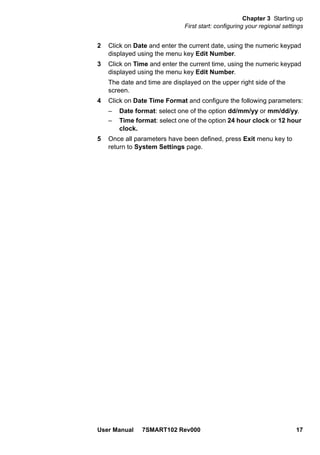 Chapter 3 Starting up
First start: configuring your regional settings
User Manual 7SMART102 Rev000 17
2 Click on Date and enter the current date, using the numeric keypad
displayed using the menu key Edit Number.
3 Click on Time and enter the current time, using the numeric keypad
displayed using the menu key Edit Number.
The date and time are displayed on the upper right side of the
screen.
4 Click on Date Time Format and configure the following parameters:
– Date format: select one of the option dd/mm/yy or mm/dd/yy.
– Time format: select one of the option 24 hour clock or 12 hour
clock.
5 Once all parameters have been defined, press Exit menu key to
return to System Settings page.
 