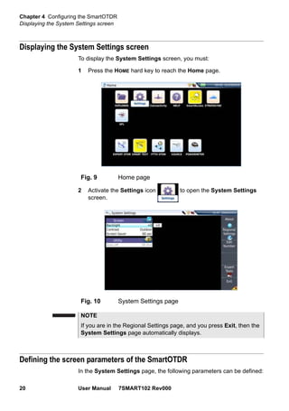 Chapter 4 Configuring the SmartOTDR
Displaying the System Settings screen
20 User Manual 7SMART102 Rev000
Displaying the System Settings screen
To display the System Settings screen, you must:
1 Press the HOME hard key to reach the Home page.
2 Activate the Settings icon to open the System Settings
screen.
Defining the screen parameters of the SmartOTDR
In the System Settings page, the following parameters can be defined:
Fig. 9 Home page
Fig. 10 System Settings page
NOTE
If you are in the Regional Settings page, and you press Exit, then the
System Settings page automatically displays.
 