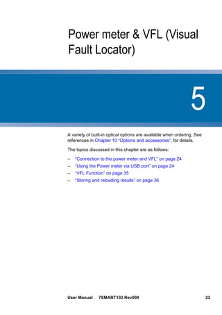 5
User Manual 7SMART102 Rev000 23
Chapter 5 Power meter & VFL (Visual
Fault Locator)
A variety of built-in optical options are available when ordering. See
references in Chapter 10 “Options and accessories”, for details.
The topics discussed in this chapter are as follows:
– “Connection to the power meter and VFL” on page 24
– “Using the Power meter via USB port” on page 24
– “VFL Function” on page 35
– “Storing and reloading results” on page 36
 