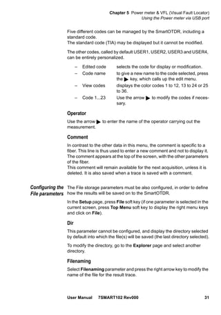 Chapter 5 Power meter & VFL (Visual Fault Locator)
Using the Power meter via USB port
User Manual 7SMART102 Rev000 31
Five different codes can be managed by the SmartOTDR, including a
standard code.
The standard code (TIA) may be displayed but it cannot be modified.
The other codes, called by default USER1, USER2, USER3 and USER4,
can be entirely personalized.
– Edited code selects the code for display or modification.
– Code name to give a new name to the code selected, press
the key, which calls up the edit menu.
– View codes displays the color codes 1 to 12, 13 to 24 or 25
to 36.
– Code 1...23 Use the arrow to modify the codes if neces-
sary.
Operator
Use the arrow to enter the name of the operator carrying out the
measurement.
Comment
In contrast to the other data in this menu, the comment is specific to a
fiber. This line is thus used to enter a new comment and not to display it.
The comment appears at the top of the screen, with the other parameters
of the fiber.
This comment will remain available for the next acquisition, unless it is
deleted. It is also saved when a trace is saved with a comment.
Configuring the
File parameters
The File storage parameters must be also configured, in order to define
how the results will be saved on to the SmartOTDR.
In the Setup page, press File soft key (if one parameter is selected in the
current screen, press Top Menu soft key to display the right menu keys
and click on File).
Dir
This parameter cannot be configured, and display the directory selected
by default into which the file(s) will be saved (the last directory selected).
To modify the directory, go to the Explorer page and select another
directory.
Filenaming
Select Filenaming parameter and press the right arrow key to modify the
name of the file for the result trace.
 