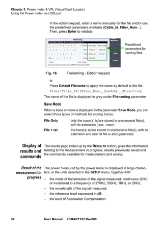 Chapter 5 Power meter & VFL (Visual Fault Locator)
Using the Power meter via USB port
32 User Manual 7SMART102 Rev000
In the edition keypad, enter a name manually for the file and/or use
the predefined parameters available (Cable_Id, Fiber_Num...).
Then, press Enter to validate.
or
Press Default Filename to apply the name by default to the file:
Fiber[Cable_Id][Fiber_Num]_[Lambda]_[Direction]
The name of the file is displayed in grey under Filenaming parameter
Save Mode
When a trace or more is displayed, in the parameter Save Mode, you can
select three types of methods for storing traces:
File Only only the trace(s) is/are stored in one/several file(s),
with its extension (.sor, .msor)
File + txt the trace(s) is/are stored in one/several file(s), with its
extension and one txt file is also generated.
Display of
results and
commands
The results page called up by the RESULTS button, gives the information
relating to the measurement in progress, results previously saved and
the commands available for measurement and saving.
Result of the
measurement in
progress
The power measured by the power meter is displayed in large charac-
ters, in the units selected in the SETUP menu, together with:
– the mode of transmission of the signal measured: continuous (CW)
or modulated to a frequency of 270Hz, 330Hz, 1KHz, or 2KHz.
– the wavelength of the signal measured.
– the reference level expressed in dB.
– the level of Attenuation Compensation.
Fig. 16 Filenaming - Edition keypad
Predefined
parametersfor
naming files
 