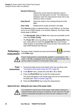 Chapter 5 Power meter & VFL (Visual Fault Locator)
Using the Power meter via USB port
34 User Manual 7SMART102 Rev000
Standard Reference
Selects the current result as reference value to
measure the attenuation of a link. This reference is
displayed under the measurement result until a new
reference value is chosen.
Keep Result Saves the result on the corresponding line of the
table.
Clear Table Deletes all the results recorded in the table.
If the Source function is selected (either on this Platform, on the base
Unit or on an OTDR module, or on another Platform), the Power meter
results page is different:
– The Wavelength, Unit and Zero menu keys are accessible via the
menu key Power Config..
– The Power Ref. menu key allows to reach the Standard Ref menu
key. It also allows to reach the Jumper Ref menu key if Power
meter function is associated with Source function onto another unit
(see OTDR Module User Manual).
Performing a
measurement
The power meter is started up as soon as the function is activated
in the HOME page.
Power
measurement
1 Connect the light source to be tested to the rear connector (see
"Connection to the power meter and VFL" page 24).
2 In the SETUP menu, choose the units dBm, dB or Watts.
3 Press the START/STOP key to start the measurement.
The result will appear in the results page and can be memorized in
the table (see "Table of results" page 33).
4 Press the START/STOP key to stop the measurement.
Optical link loss Setting the zero value of the power meter
Power measurement is automatically updated in consequence. The
value «<-60 dB» is displayed when the laser is switched off and if the
source output is looped on to the power meter input.
It is important to set the zero of the power meter before making any
measurements where accuracy is required, as the noise from the ger-
manium photodiode fluctuates over time and with variations in tem-
perature.
 