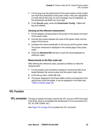 Chapter 5 Power meter & VFL (Visual Fault Locator)
VFL Function
User Manual 7SMART102 Rev000 35
1 Fix the plug over the optical input of the power meter so that no light
can reach the photodiode of the power meter. If the zero adjustment
is made without this plug, an error message may be displayed, as
the photodiode will detect too much light.
2 In the Results page, press the Powermeter Config. > Zero soft
key and validate.
Carrying out the reference measurement
1 Fix the adapter corresponding to the jumper to the optical connector
of the power meter.
2 Connect the jumper between the input of the power meter and the
output of the source.
3 Configure the same wavelength on the source and the power meter.
The power measured is displayed in the results page of the power
meter.
4 Press the Standard Ref soft key to save the result displayed as
reference value.
Measurements on the fiber under test
After defining the reference value, proceed as follows to make the
measurement:
1 Fix the jumpers and connectors needed to connect the fiber to be
tested between the source output and the power meter input.
2 In the set-up menu, select dB units.
3 The power displayed in the Power Meter window corresponds to the
optical loss of the link tested. It can be displayed in the table (see
"Table of results" page 33).
VFL Function
VFL connector The type of optical connector used for the VFL source is UPP (Universal
Push Pull), which is compatible with all diameter 2.5 mm connectors (FC,
SC, ST, DIN, E2000, etc.)
See Figure 12 on page 24 to visualize the VFL connector.
 