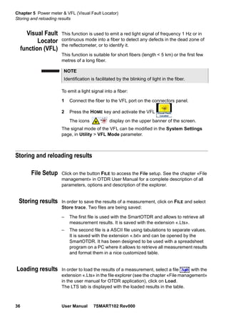 Chapter 5 Power meter & VFL (Visual Fault Locator)
Storing and reloading results
36 User Manual 7SMART102 Rev000
Visual Fault
Locator
function (VFL)
This function is used to emit a red light signal of frequency 1 Hz or in
continuous mode into a fiber to detect any defects in the dead zone of
the reflectometer, or to identify it.
This function is suitable for short fibers (length < 5 km) or the first few
metres of a long fiber.
To emit a light signal into a fiber:
1 Connect the fiber to the VFL port on the connectors panel.
2 Press the HOME key and activate the VFL
The icons display on the upper banner of the screen.
The signal mode of the VFL can be modified in the System Settings
page, in Utility > VFL Mode parameter.
Storing and reloading results
File Setup Click on the button FILE to access the File setup. See the chapter «File
management» in OTDR User Manual for a complete description of all
parameters, options and description of the explorer.
Storing results In order to save the results of a measurement, click on FILE and select
Store trace. Two files are being saved:
– The first file is used with the SmartOTDR and allows to retrieve all
measurement results. It is saved with the extension «.Lts».
– The second file is a ASCII file using tabulations to separate values.
It is saved with the extension «.txt» and can be opened by the
SmartOTDR. It has been designed to be used with a spreadsheet
program on a PC where it allows to retrieve all measurement results
and format them in a nice customized table.
Loading results In order to load the results of a measurement, select a file with the
extension «.Lts» in the file explorer (see the chapter «File management»
in the user manual for OTDR application), click on Load.
The LTS tab is displayed with the loaded results in the table.
NOTE
Identification is facilitated by the blinking of light in the fiber.
 