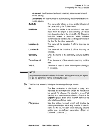 Chapter 6 Scope
Configuring the P5000i Scope
User Manual 7SMART102 Rev000 41
Increment; the fiber number is automatically incremented at each
results saving
Decrement: the fiber number is automatically decremented at each
results saving.
Cable Id This parameter allows to enter an identification of
the cable, using the Edition menu.
Direction The direction shows if the acquisition has been
made from the origin to the extremity (A->B) or
from the extremity to the origin (B->A). Changing
direction makes it possible, when different
extremities are handled, to see the parameters of
the fiber for the other extremity.
Location A The name of the Location A of the link may be
entered.
Location B The name of the Location B of the link may be
entered.
Company Enter the name of the company carrying out the
test.
Technician Id Enter the name of the operator carrying out the
test.
Job Id This line is used to enter a description of the job
in progress.
File The File box allows to configure the saving of scope results.
Dir The Dir parameter is displayed in grey, and
indicates the directory into which the results will
be saved. To change the directory, press FILE
hardkey and select another directory from the file
Explorer page; then press SETUP hard key to
return to Scope Setup page.
Filenaming Use the edition keypad, which will display by
clicking on the right arrow key, to enter a specific
name for the file. You can enter manually a name
and/or use pre-defined parameters (Fiber Id,
Cable Id, Locations...).
NOTE
All parameters of the Link Description box will appear in the pdf report
or jpg file generated from a test results page.
 