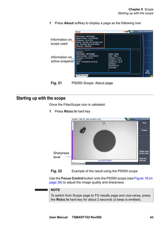 Chapter 6 Scope
Starting up with the scope
User Manual 7SMART102 Rev000 43
1 Press About softkey to display a page as the following one:
Starting up with the scope
Once the FiberScope icon is validated:
1 Press RESULTS hard key
Use the Focus Control button onto the P5000i scope (see Figure 18 on
page 38) to adjust the image quality and sharpness.
Fig. 21 P5000i Scope: About page
Information on
scope used
Information on
active snapshot
Fig. 22 Example of the result using the P5000i scope
Sharpness
level
NOTE
To switch from Scope page to FO results page and vice-versa, press
the RESULTS hard key for about 2 seconds (a beep is emitted).
 