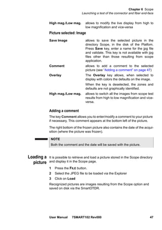 Chapter 6 Scope
Launching a test of the connector and fiber end-face
User Manual 7SMART102 Rev000 47
High mag./Low mag. allows to modify the live display from high to
low magnification and vice-versa
Picture selected: Image
Save Image allows to save the selected picture in the
directory Scope, in the disk of the Platfom.
Press Save key, enter a name for the jpg file
and validate. This key is not available with jpg
files other than those resulting from scope
application.
Comment allows to add a comment to the selected
picture (see “Adding a comment” on page 47)
Overlay The Overlay key allows, when selected to
display with colors the defaults on the image.
When the key is deselected, the zones and
defaults are not graphically identified.
High mag./Low mag. allows to switch all the images from scope test
results from high to low magnification and vice-
versa.
Adding a comment
The key Comment allows you to enter/modify a comment to your picture
if necessary. This comment appears at the bottom left of the picture.
The right bottom of the frozen picture also contains the date of the acqui-
sition (where the picture was frozen).
Loading a
picture
It is possible to retrieve and load a picture stored in the Scope directory
and display it in the Scope page.
1 Press the FILE button.
2 Select the JPEG file to be loaded via the Explorer
3 Click on Load
Recognized pictures are images resulting from the Scope option and
saved on disk via the SmartOTDR.
NOTE
Both the comment and the date will be saved with the picture.
 