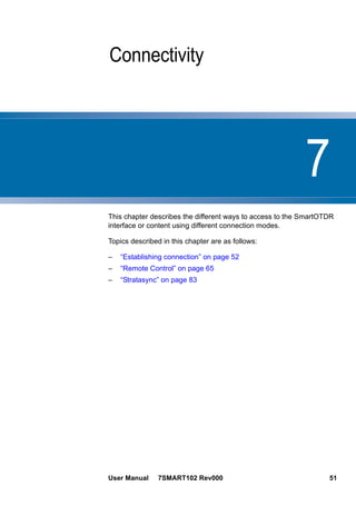 7
User Manual 7SMART102 Rev000 51
Chapter 7 Connectivity
This chapter describes the different ways to access to the SmartOTDR
interface or content using different connection modes.
Topics described in this chapter are as follows:
– “Establishing connection” on page 52
– “Remote Control” on page 65
– “Stratasync” on page 83
 